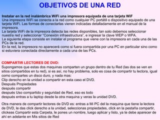 Instalar en la red inalámbrica WiFi una impresora equipada de una tarjeta WiF  Una impresora WiFi se conecta a la red como cualquier PC portátil o dispositivo equipado de una tarjeta WiFi. Las formas de conectarlas vienen indicadas detalladamente en el manual de la impresora.  La tarjeta WiFi de la impresora detecta las redes disponibles, tan solo debemos seleccionar nuestra red y seleccionar “Conexión infraestructura”, e ingresar la clave WEP o WPA.  La siguiente etapa consiste en instalar el programa que viene con la impresora en cada una de las PCs de la red.  En la red, la impresora no aparecerá como si fuera compartida por una PC en particular sino como si estuviera conectada directamente a cada una de las PCs.  OBJETIVOS DE UNA RED COMPARTIR LECTORES DE DVD:   Supongamos que estas dos maquinas comparten un grupo dentro de tu Red (las dos se ven en sitios compartidos en tu red), si es así, no hay problema, solo es cosa de compartir tu lectora, igual como compartes un disco duro, y nada mas: Clip derecho en la unidad a compartir en esta caso el DVD. Después Propiedades después compartir después Uso compartido y seguridad de Red, eso es todo  después entras a tu laptop desde la otra maquina y veras la unidad DVD. Otra manera de compartir lectores de DVD es: entras a Mi PC del la maquina que tiene la lectora de DVD, le das click derecho a la unidad, seleccionas propiedades, click en la pestaña compartir, clickeas Compartir esta Carpeta, le pones un nombre, luego aplicar y listo, ya te debe aparecer de ahí en adelante en Mis sitios de Red 