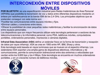 INTERCONEXIÓN ENTRE DISPOSITIVOS MÓVILES POR BLUETOTH : es una especificación industrial para Redes Inalámbricas de Área Personal (WPANs) que posibilita la transmisión de voz y datos entre diferentes dispositivos mediante un enlace por radiofrecuencia en la banda ISM de los 2,4 GHz. Los principales objetivos que se pretenden conseguir con esta norma son: Facilitar las comunicaciones entre equipos móviles y fijos.  Eliminar cables y conectores entre éstos.  Ofrecer la posibilidad de crear pequeñas redes inalámbricas y facilitar la sincronización de datos entre equipos personales. Los dispositivos que con mayor frecuencia utilizan esta tecnología pertenecen a sectores de las telecomunicaciones y la informática personal, como PDA, teléfonos móviles, computadoras portátiles, ordenadores personales, impresoras o cámaras digitales. Infrared Data Association  ( IrDA ) define un estándar físico en la forma de transmisión y recepción de datos por rayos infrarrojo. IrDA se crea en 1993 entre HP, IBM, Sharp y otros. Esta tecnología está basada en rayos luminosos que se mueven en el espectro infrarrojo. Los estándares IrDA soportan una amplia gama de dispositivos eléctricos, informáticos y de comunicaciones, permite la comunicación bidireccional entre dos extremos a velocidades que oscilan entre los 9.600 bps y los 4 Mbps. Esta tecnología se encuentra en muchos ordenadores portátiles, y en un creciente número de teléfonos móviles. 