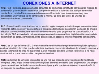 CONEXIONES A INTERNET RTB : Red Telefónica Básica como los conjuntos de elementos constituido por todos los medios de transmisión y conmutación necesarios que permite enlazar a voluntad dos equipos terminales mediante un circuito físico que se establece específicamente para la comunicación y que desaparece una vez que se ha completado la misma. Se trata por tanto, de una red de telecomunicaciones conmutada. ADSL : es un tipo de línea DSL. Consiste en una transmisión analógica de datos digitales apoyada  en el par simétrico de cobre que lleva la línea telefónica convencional o línea de abonado, siempre y cuando la longitud de línea no supere los 5,5 km medidos desde la Central Telefónica, o no haya otros servicios por el mismo cable que puedan interferir.  RDSI : red digital de servicios integrados es una red que procede por evolución de la Red Digital Integrada (RDI) y que facilita conexiones digitales extremo a extremo para proporcionar una amplia gama de servicios, tanto de voz como de otros tipos, y a la que los usuarios acceden a través de un conjunto de interfaces normalizados.   PLC : Power Line Communications, es un término inglés que puede traducirse por  comunicaciones mediante cable eléctrico  y que se refiere a diferentes tecnologías que utilizan las líneas de energía eléctrica convencionales para transmitir señales de radio para propósitos de comunicación. La tecnología PLC aprovecha la red eléctrica para convertirla en una línea digital de alta velocidad de transmisión de datos, permitiendo, entre otras cosas, el acceso a Internet mediante banda ancha.  