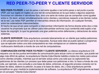 RED PEER-TO-PEER : o red de pares o red entre iguales o red entre pares o red punto a punto (P2P, por sus siglas en inglés) es una red de computadoras en la que todos o algunos aspectos funcionan sin clientes ni servidores fijos, sino una serie de nodos que se comportan como iguales entre sí. Es decir, actúan simultáneamente como clientes y servidores respecto a los demás nodos de la red. Las redes P2P permiten el intercambio directo de información, en cualquier formato, entre los ordenadores interconectados. El hecho de que sirvan para compartir e intercambiar información de forma directa entre dos o más usuarios ha propiciado que se utilicen para intercambiar archivos cuyo contenido está sujeto a las leyes de copyright, lo que ha generado una gran polémica entre defensores y detractores de estos sistemas. RED PEER-TO-PEER Y CLIENTE SERVIDOR CLIENTE SERVIDOR : Esta arquitectura consiste básicamente en un cliente que realiza peticiones a otro programa (el servidor) que le da respuesta. Aunque esta idea se puede aplicar a programas que se ejecutan sobre una sola computadora es más ventajosa en un sistema operativo multiusuario distribuido a través de una red de computadoras.   COMPARACIÓN ENTRE PEER-TO-PEER Y CLIENTE SERVIDOR : La clásica arquitectura C/S requiere uno de los puntos terminales de comunicación para actuar como un servidor, que puede ser algo más difícil de aplicar, la arquitectura Cliente-Cola-Cliente habilita a todos los nodos para actuar como clientes simples, mientras que el servidor actúa como una cola que va capturando las peticiones de los clientes (un proceso que debe pasar sus peticiones a otro, lo hace a través de una cola, por ejemplo, una consulta a una base de datos, entonces, el segundo proceso conecta con la base de datos, elabora la petición, la pasa a la base de datos, etc.). Esta arquitectura permite simplificar en gran medida la implementación de software. La arquitectura P2P originalmente se basó en el concepto "Cliente-Cola-Cliente". 