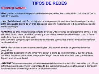 SEGÚN SU TAMAÑO PAN  ( red de administración personal ) son redes pequeñas, las cuales están conformadas por no más de 8 equipos. LAN  ( Red de área local) . Es un conjunto de equipos que pertenecen a la misma organización y están conectados dentro de un área geográfica pequeña mediante una red, generalmente con la misma tecnología MAN  ( Red de área metropolitana ) conecta diversas LAN cercanas geográficamente entre sí a alta velocidad. Por lo tanto, una MAN permite que dos nodos remotos se comuniquen como si fueran parte de la misma red de área local.  Una MAN está compuesta por conmutadores o routers conectados entre sí mediante conexiones de alta velocidad. WAN  ( Red de área extensa ) conecta múltiples LAN entre sí a través de grandes distancias geográficas.  La velocidad disponible en una WAN varía según el costo de las conexiones y puede ser baja.  Las WAN funcionan con routers, que pueden "elegir" la ruta más apropiada para que los datos lleguen a un nodo de la red.  INTERNET  es un  conjunto descentralizado de redes de comunicación interconectadas que utilizan la familia de protocolos TCP/IP, garantizando que las redes físicas heterogéneas que la componen funcionen como una red lógica única, de alcance mundial.  TIPOS DE REDES 