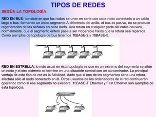 TIPOS DE REDES SEGÚN LA TOPOLOGÍA RED EN BUS : consiste en que los nodos se unen en serie con cada nodo conectado a un cable largo o bus, formando un único segmento A diferencia del anillo, el bus es pasivo, no se produce regeneración de las señales en cada nodo. Una rotura en cualquier parte del cable causará, normalmente, que el segmento entero pase a ser inoperable hasta que la rotura sea reparada. Como ejemplos de topología de bus tenemos 10BASE-2 y 10BASE-5.   RED EN ESTRELLA : lo más usual en ésta topología es que en un extremo del segmento se sitúe un nodo y el otro extremo se termine en una situación central con un concentrador. La principal ventaja de este tipo de red es la fiabilidad, dado que si uno de los segmentos tiene una rotura, afectará sólo al nodo conectado en él. Otros usuarios de los ordenadores de la red continuarán operando como si ese segmento no existiera. 10BASE-T Ethernet y Fast Ethernet son ejemplos de esta topología. 