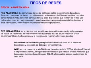 TIPOS DE REDES SEGÚN LA MORFOLOGÍA RED INALÁMBRICA : es un término que se utiliza en informática para designar la conexión de nodos sin necesidad de una conexión física (cables), ésta se da por medio de ondas electromagnéticas. La transmisión y la recepción se realizan a través de puertos.  Infrared Data Association  ( IrDA ) define un estándar físico en la forma de transmisión y recepción de datos por rayos infrarrojo.  WI-FI : es una marca de la Wi-Fi Alliance (anteriormente la WECA :  Wireless   Ethernet Compatibility Alliance), la organización comercial que adopta, prueba y certifica que los equipos cumplen los estándares 802.11 relacionados a redes inalámbricas de área local.  RED ALÁMBRICA : Se comunica a través de cables de datos (generalmente basada en Ethernet. Los cables de datos, conocidos como cables de red de Ethernet o cables con hilos conductores (CAT5), conectan computadoras y otros dispositivos que forman las redes. Las redes alámbricas son mejores cuando usted necesita mover grandes cantidades de datos a altas velocidades, como medios multimedia de calidad profesional.  