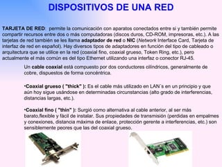 DISPOSITIVOS DE UNA RED TARJETA DE RED :  permite la comunicación con aparatos conectados entre si y también permite compartir recursos entre dos o más computadoras (discos duros, CD-ROM, impresoras, etc.). A las tarjetas de red también se les llama  adaptador de red  o  NIC  ( Network  Interface Card, Tarjeta de interfaz de red en español). Hay diversos tipos de adaptadores en función del tipo de cableado o arquitectura que se utilice en la red (coaxial fino, coaxial grueso, Token Ring, etc.), pero actualmente el más común es del tipo Ethernet utilizando una interfaz o conector RJ-45.  Un  cable coaxial  está compuesto por dos conductores cilíndricos, generalmente de cobre, dispuestos de forma concéntrica. Coaxial grueso ( "thick" ):  Es el cable más utilizado en LAN´s en un principio y que aún hoy sigue usándose en determinadas circunstancias (alto grado de interferencias, distancias largas, etc.).  Coaxial fino ( "thin" ):  Surgió como alternativa al cable anterior, al ser más barato,flexible y fácil de instalar. Sus propiedades de transmisión (perdidas en empalmes y conexiones, distancia máxima de enlace, protección gerente a interferencias, etc.) son sensiblemente peores que las del coaxial grueso.  