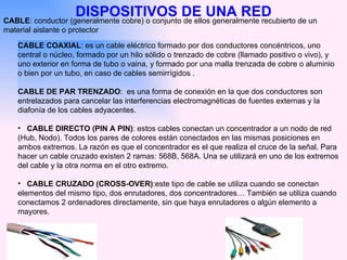 DISPOSITIVOS DE UNA RED CABLE : conductor (generalmente cobre) o conjunto de ellos generalmente recubierto de un material aislante o protector  CABLE COAXIAL : es un cable eléctrico formado por dos conductores concéntricos, uno central o núcleo, formado por un hilo sólido o trenzado de cobre (llamado positivo o vivo), y uno exterior en forma de tubo o vaina, y formado por una malla trenzada de cobre o aluminio o bien por un tubo, en caso de cables semirrígidos . CABLE DE PAR TRENZADO :  es una forma de conexión en la que dos conductores son entrelazados para cancelar las interferencias electromagnéticas de fuentes externas y la diafonía de los cables adyacentes.  CABLE DIRECTO (PIN A PIN) : estos cables conectan un concentrador a un nodo de red (Hub, Nodo). Todos los pares de colores están conectados en las mismas posiciones en ambos extremos. La razón es que el concentrador es el que realiza el cruce de la señal. Para hacer un cable cruzado existen 2 ramas: 568B, 568A. Una se utilizará en uno de los extremos del cable y la otra norma en el otro extremo.  CABLE CRUZADO (CROSS-OVER) :este tipo de cable se utiliza cuando se conectan elementos del mismo tipo, dos enrutadores, dos concentradores… También se utiliza cuando conectamos 2 ordenadores directamente, sin que haya enrutadores o algún elemento a mayores.  
