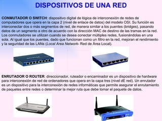 DISPOSITIVOS DE UNA RED CONMUTADOR O SWITCH : dispositivo digital de lógica de interconexión de redes de computadores que opera en la capa 2 (nivel de enlace de datos) del modelo OSI. Su función es interconectar dos o más segmentos de red, de manera similar a los puentes (bridges), pasando datos de un segmento a otro de acuerdo con la dirección MAC de destino de las tramas en la red. Los conmutadores se utilizan cuando se desea conectar múltiples redes, fusionándolas en una sola. Al igual que los puentes, dado que funcionan como un  filtro  en la red, mejoran el rendimiento y la seguridad de las LANs ( Local Area Network - Red de Área Local). ENRUTADOR O   ROUTER : direccionador, ruteador o encaminador es un dispositivo de hardware para interconexión de red de ordenadores que opera en la capa tres (nivel dE red). Un enrutador es un dispositivo para la interconexión de redes informáticas que permite asegurar el enrutamiento de paquetes entre redes o determinar la mejor ruta que debe tomar el paquete de datos.  