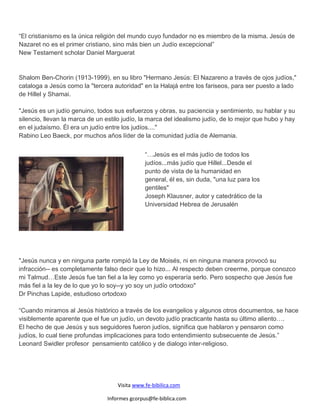 “El cristianismo es la única religión del mundo cuyo fundador no es miembro de la misma. Jesús de
Nazaret no es el primer cristiano, sino más bien un Judío excepcional”
New Testament scholar Daniel Marguerat


Shalom Ben-Chorin (1913-1999), en su libro "Hermano Jesús: El Nazareno a través de ojos judíos,"
cataloga a Jesús como la "tercera autoridad" en la Halajá entre los fariseos, para ser puesto a lado
de Hillel y Shamai.

"Jesús es un judío genuino, todos sus esfuerzos y obras, su paciencia y sentimiento, su hablar y su
silencio, llevan la marca de un estilo judío, la marca del idealismo judío, de lo mejor que hubo y hay
en el judaísmo. Él era un judío entre los judíos...."
Rabino Leo Baeck, por muchos años líder de la comunidad judía de Alemania.


                                               “…Jesús es el más judío de todos los
                                               judíos...más judío que Hillel...Desde el
                                               punto de vista de la humanidad en
                                               general, él es, sin duda, "una luz para los
                                               gentiles"
                                               Joseph Klausner, autor y catedrático de la
                                               Universidad Hebrea de Jerusalén




"Jesús nunca y en ninguna parte rompió la Ley de Moisés, ni en ninguna manera provocó su
infracción-- es completamente falso decir que lo hizo... Al respecto deben creerme, porque conozco
mi Talmud…Este Jesús fue tan fiel a la ley como yo esperaría serlo. Pero sospecho que Jesús fue
más fiel a la ley de lo que yo lo soy--y yo soy un judío ortodoxo"
Dr Pinchas Lapide, estudioso ortodoxo

“Cuando miramos al Jesús histórico a través de los evangelios y algunos otros documentos, se hace
visiblemente aparente que el fue un judío, un devoto judío practicante hasta su último aliento….
El hecho de que Jesús y sus seguidores fueron judíos, significa que hablaron y pensaron como
judíos, lo cual tiene profundas implicaciones para todo entendimiento subsecuente de Jesús.”
Leonard Swidler profesor pensamiento católico y de dialogo inter-religioso.




                                    Visita www.fe-bibilica.com

                                Informes gcorpus@fe-biblica.com
 