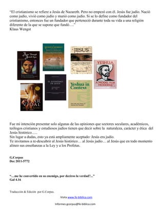 “El cristianismo se refiere a Jesús de Nazareth. Pero no empezó con él. Jesús fue judío. Nació
como judío, vivió como judío y murió como judío. Si se lo define como fundador del
cristianismo, entonces fue un fundador que perteneció durante toda su vida a una religión
diferente de la que se supone que fundó….”
Klaus Wengst




Fue mi intención presentar solo algunas de las opiniones que sectores seculares, académicos,
teólogos cristianos y estudiosos judíos tienen que decir sobre la naturaleza, carácter y ética del
Jesús histórico…..
Sin lugar a dudas, esto ya está ampliamente aceptado: Jesús era judío.
Te invitamos a re-descubrir al Jesús histórico… al Jesús judío… al Jesús que en todo momento
alineo sus enseñanzas a la Ley y a los Profetas.


G.Corpus
Dec 2011-5772



“…me he convertido en su enemigo, por deciros la verdad?...”
Gal 4.16


Traducción & Edición por G.Corpus.
                                         Visita www.fe-bibilica.com

                                     Informes gcorpus@fe-biblica.com
 