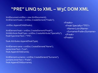 “ PRE” LINQ to XML – W3C DOM XML XmlDocument xmlDoc = new XmlDocument(); XmlElement freaks = xmlDoc.CreateElement(&quot;Freaks&quot;); xmlDoc.AppendChild(freaks); XmlElement freak = xmlDoc.CreateElement(&quot;Freak&quot;); XmlAttribute freakType = xmlDoc.CreateAttribute(&quot;Speciality&quot;); freakType.InnerText = “TFS&quot;; freak.Attributes.Append(freakType); XmlElement name = xmlDoc.CreateElement(&quot;Name&quot;); name.InnerText = &quot;Luis&quot;; freak.AppendChild(name); XmlElement surname = xmlDoc.CreateElement(&quot;Surname&quot;); surname.InnerText = &quot;Fraile&quot;; freak.AppendChild(surname); <Freaks> <Freak Specialty=&quot;TFS&quot;> <Name>Luis</Name> <Surname>Fraile</Surname> </Freak> </Freaks> 