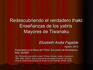 Redescubriendo el verdadero thaki:
   Enseñanzas de los yatiris
     Mayores de Tiwanaku

                               Elizabeth Andia Fagalde
                                              Agosto, 2012
  Presentada en la Mesa del THOA. Encuentro de Etnohistoria
  RAE, MUSEF.
   De: “El hombre que volvió a nacer” (Flores, Montes, Andia y Huanacuni,
  1999, 2005, 2009) y “Suma chuymampi sarnaqaña (Caminar con buen
  corazón: Historia del Consejo de Amawt´as de Tiwanaku (Andia, 2012)
 