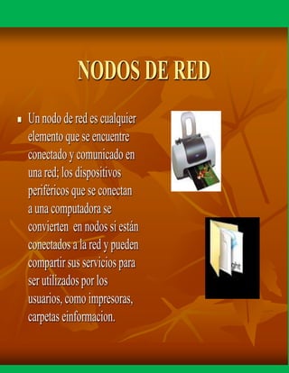 NODOS DE RED
 Un nodo de red es cualquier
elemento que se encuentre
conectado y comunicado en
una red; los dispositivos
periféricos que se conectan
auna computadora se
convierten en nodos si están
conectados a la red y pueden
compartir sus servicios para
ser utilizadospor los
usuarios, como impresoras,
carpetas einformacion.
 