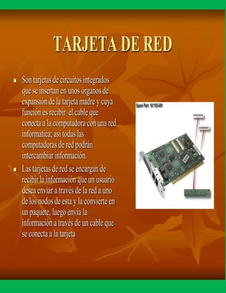 TARJETA DE RED
 Son tarjetasde circuitos integrados
que se insertan en unos órganos de
expansión de la tarjetamadre y cuya
función es recibir el cable que
conecta a la computadora con una red
informática; así todaslas
computadoras de red podrán
intercambiar información.
 Las tarjetas de red se encargan de
recibirla información que un usuario
desea enviar a través de la red a uno
delos nodos de esta y la convierte en
un paquete, luego envía la
información a través de un cable que
se conecta a la tarjeta
 