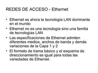 REDES DE ACCESO - Ethernet Ethernet es ahora la tecnología LAN dominante en el mundo  Ethernet no es una tecnología sino una familia de tecnologías LAN  Las especificaciones de Ethernet admiten diferentes medios, anchos de banda y demás variaciones de la Capa 1 y 2  El formato de trama básico y el esquema de direccionamiento es igual para todas las variedades de Ethernet.  
