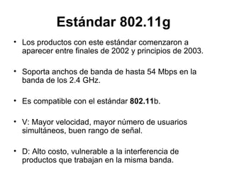Estándar 802.11g Los productos con este estándar comenzaron a aparecer entre finales de 2002 y principios de 2003. Soporta anchos de banda de hasta 54 Mbps en la banda de los 2.4 GHz. Es compatible con el estándar  802.11 b. V: Mayor velocidad, mayor número de usuarios simultáneos, buen rango de señal. D: Alto costo, vulnerable a la interferencia de productos que trabajan en la misma banda. 