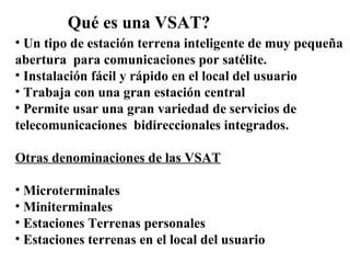 Qué es una VSAT? Un tipo de estación terrena inteligente de muy pequeña  abertura  para comunicaciones por satélite. Instalación fácil y rápido en el local del usuario Trabaja con una gran estación central Permite usar una gran variedad de servicios de  telecomunicaciones  bidireccionales integrados. Otras denominaciones de las VSAT Microterminales Miniterminales Estaciones Terrenas personales Estaciones terrenas en el local del usuario 
