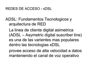 REDES DE ACCESO - xDSL

ADSL: Fundamentos Tecnologicos y
arquitectura de RED
La linea de cliente digital asimetrica
(ADSL – Asymetric digital suscriber line)
es una de las varientes mas populares
dentro las tecnologias xDSL
provee acceso de alta velocidad a datos
manteniendo el canal de voz operativo

 