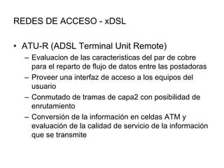REDES DE ACCESO - xDSL
• ATU-R (ADSL Terminal Unit Remote)
– Evaluacion de las caracteristicas del par de cobre
para el reparto de flujo de datos entre las postadoras
– Proveer una interfaz de acceso a los equipos del
usuario
– Conmutado de tramas de capa2 con posibilidad de
enrutamiento
– Conversión de la información en celdas ATM y
evaluación de la calidad de servicio de la información
que se transmite

 