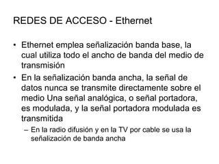 REDES DE ACCESO - Ethernet
• Ethernet emplea señalización banda base, la
cual utiliza todo el ancho de banda del medio de
transmisión
• En la señalización banda ancha, la señal de
datos nunca se transmite directamente sobre el
medio Una señal analógica, o señal portadora,
es modulada, y la señal portadora modulada es
transmitida
– En la radio difusión y en la TV por cable se usa la
señalización de banda ancha

 