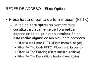 REDES DE ACCESO – Fibra Óptica

• Fibra hasta el punto de terminación (FTTx)
– La red de fibra óptica no siempre esta
constituida únicamente de fibra óptica
dependiendo del punto de terminación de
esta recibe alguno de los siguiente nombres
•
•
•
•

Fiber to the Home FTTH (Fibra hasta el hogar)
Fiber To The Curb FTTC (Fibra hasta la acera)
Fiber To The Building (Fibra hasta el edificio)
Fiber To The Desk (Fibra hasta el escritorio)

 