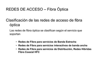 REDES DE ACCESO – Fibra Óptica
Clasificación de las redes de acceso de fibra
óptica
Las redes de fibra óptica se clasifican según el servicio que
soportan
• Redes de Fibra para servicios de Banda Estrecha
• Redes de Fibra para servicios interactivos de banda ancha
• Redes de Fibra para servicios de Distribución, Redes Hibridas
Fibra Coaxial HFC

 