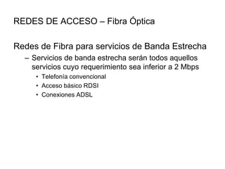REDES DE ACCESO – Fibra Óptica
Redes de Fibra para servicios de Banda Estrecha
– Servicios de banda estrecha serán todos aquellos
servicios cuyo requerimiento sea inferior a 2 Mbps
• Telefonía convencional
• Acceso básico RDSI
• Conexiones ADSL

 