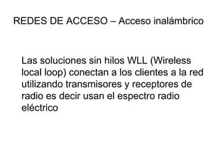 REDES DE ACCESO – Acceso inalámbrico

Las soluciones sin hilos WLL (Wireless
local loop) conectan a los clientes a la red
utilizando transmisores y receptores de
radio es decir usan el espectro radio
eléctrico

 