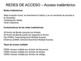 REDES DE ACCESO – Acceso inalámbrico
Redes Inalámbricas
•Baja inversión inicial, se dimensiona lo básico y se va creciendo de acuerdo a
la necesidad.
•Implantación rápida.
•Gran Cobertura.
Carácterísticas de las redes inalámbricas
•El Ancho de Banda (recurso) es limitado.
•El Ancho de Banda puede ser asignado en forma:
Fija (FAMA: Fixed Assignment Multiple Access)
Dinámica (DAMA: Demand Assinment Multiple Access)

Tipos de acceso múltiple
FDMA: Acceso múltiple por división de frecuencia.
TDMA: Acceso múltiple por división de tiempo.
CDMA: Acceso múltiple por división de código.

 
