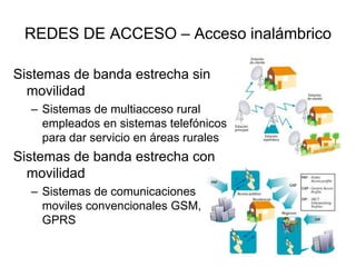 REDES DE ACCESO – Acceso inalámbrico
Sistemas de banda estrecha sin
movilidad
– Sistemas de multiacceso rural
empleados en sistemas telefónicos
para dar servicio en áreas rurales

Sistemas de banda estrecha con
movilidad
– Sistemas de comunicaciones
moviles convencionales GSM,
GPRS

 