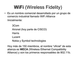 WiFi (Wireless Fidelity)
• Es un nombre comercial desarrollado por un grupo de
comercio industrial llamado WiFi Alliance
Inicialmente:

3Com
Aironet (hoy parte de CISCO)
Harris
Lucent
Nokia y Symbol technologies
Hoy más de 150 miembros, el nombre “oficial” de esta
alianza es WECA (Wireless Ethernet Compatibility
Alliance) y son los primeros responsables de 802.11b.

 