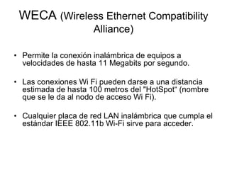 WECA (Wireless Ethernet Compatibility
Alliance)
• Permite la conexión inalámbrica de equipos a
velocidades de hasta 11 Megabits por segundo.
• Las conexiones Wi Fi pueden darse a una distancia
estimada de hasta 100 metros del "HotSpot“ (nombre
que se le da al nodo de acceso Wi Fi).
• Cualquier placa de red LAN inalámbrica que cumpla el
estándar IEEE 802.11b Wi-Fi sirve para acceder.

 