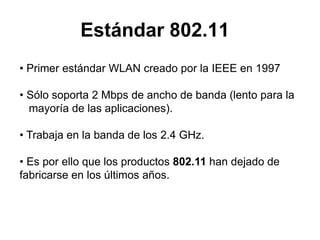 Estándar 802.11
• Primer estándar WLAN creado por la IEEE en 1997
• Sólo soporta 2 Mbps de ancho de banda (lento para la
mayoría de las aplicaciones).
• Trabaja en la banda de los 2.4 GHz.
• Es por ello que los productos 802.11 han dejado de
fabricarse en los últimos años.

 