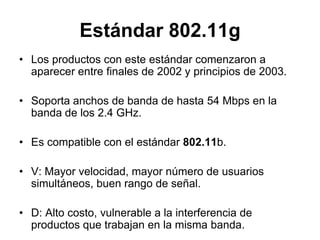 Estándar 802.11g
• Los productos con este estándar comenzaron a
aparecer entre finales de 2002 y principios de 2003.
• Soporta anchos de banda de hasta 54 Mbps en la
banda de los 2.4 GHz.
• Es compatible con el estándar 802.11b.

• V: Mayor velocidad, mayor número de usuarios
simultáneos, buen rango de señal.
• D: Alto costo, vulnerable a la interferencia de
productos que trabajan en la misma banda.

 