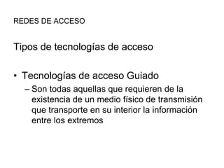 REDES DE ACCESO

Tipos de tecnologías de acceso

• Tecnologías de acceso Guiado
– Son todas aquellas que requieren de la
existencia de un medio físico de transmisión
que transporte en su interior la información
entre los extremos

 