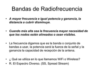 Bandas de Radiofrecuencia
• A mayor frecuencia e igual potencia y ganancia, la
distancia a cubrir disminuye.

• Cuando más alta sea la frecuencia mayor necesidad de
que los nodos estén alineados o sean visibles.
• La frecuencia digamos que es la banda o conjunto de
bandas a usar, la potencia será la fuerza de la señal y la
ganancia la capacidad de recepción de la antena.
• ¿ Qué se utiliza en lo que llamamos WiFi o Wireless?
• R. El Espectro Diverso. (SS, Spread Stream)

 
