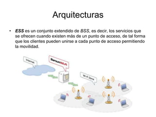 Arquitecturas
• ESS es un conjunto extendido de BSS, es decir, los servicios que
se ofrecen cuando existen más de un punto de acceso, de tal forma
que los clientes pueden unirse a cada punto de acceso permitiendo
la movilidad.

 