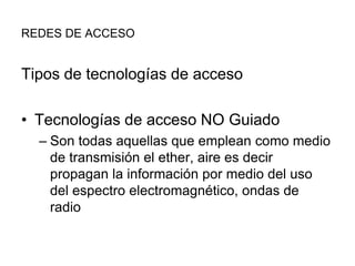 REDES DE ACCESO

Tipos de tecnologías de acceso

• Tecnologías de acceso NO Guiado
– Son todas aquellas que emplean como medio
de transmisión el ether, aire es decir
propagan la información por medio del uso
del espectro electromagnético, ondas de
radio

 