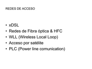 REDES DE ACCESO

•
•
•
•
•

xDSL
Redes de Fibra óptica & HFC
WLL (Wireless Local Loop)
Acceso por satélite
PLC (Power line comunication)

 