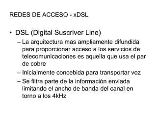 REDES DE ACCESO - xDSL

• DSL (Digital Suscriver Line)
– La arquitectura mas ampliamente difundida
para proporcionar acceso a los servicios de
telecomunicaciones es aquella que usa el par
de cobre
– Inicialmente concebida para transportar voz
– Se filtra parte de la información enviada
limitando el ancho de banda del canal en
torno a los 4kHz

 
