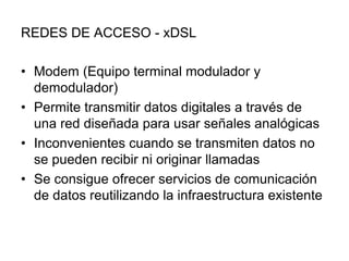 REDES DE ACCESO - xDSL
• Modem (Equipo terminal modulador y
demodulador)
• Permite transmitir datos digitales a través de
una red diseñada para usar señales analógicas
• Inconvenientes cuando se transmiten datos no
se pueden recibir ni originar llamadas
• Se consigue ofrecer servicios de comunicación
de datos reutilizando la infraestructura existente

 