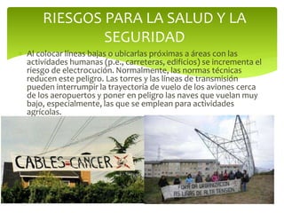  Al colocar líneas bajas o ubicarlas próximas a áreas con las
actividades humanas (p.e., carreteras, edificios) se incrementa el
riesgo de electrocución. Normalmente, las normas técnicas
reducen este peligro. Las torres y las líneas de transmisión
pueden interrumpir la trayectoria de vuelo de los aviones cerca
de los aeropuertos y poner en peligro las naves que vuelan muy
bajo, especialmente, las que se emplean para actividades
agrícolas.
RIESGOS PARA LA SALUD Y LA
SEGURIDAD
 