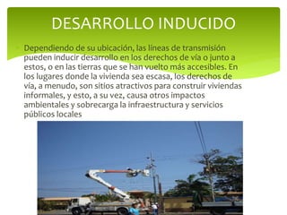  Dependiendo de su ubicación, las líneas de transmisión
pueden inducir desarrollo en los derechos de vía o junto a
estos, o en las tierras que se han vuelto más accesibles. En
los lugares donde la vivienda sea escasa, los derechos de
vía, a menudo, son sitios atractivos para construir viviendas
informales, y esto, a su vez, causa otros impactos
ambientales y sobrecarga la infraestructura y servicios
públicos locales
DESARROLLO INDUCIDO
 