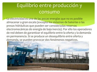  La electricidad es una de las pocas energías que no es posible
almacenar a gran escala (excepto los sistemas de baterías o las
presas hidráulicas que pueden ser consideradas reservas
electromecánicas de energía de baja inercia). Por ello los operadores
de red deben de garantizar el equilibrio entre la oferta y la demanda
en permanencia. Si se produce un desequilibrio entre oferta y
demanda, se pueden provocar dos fenómenos negativos.
Equilibrio entre producción y
consumo
 