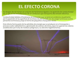  Se designa de tal manera al conjunto de fenómenos ligados a la aparición de conductividad
de un gas en las inmediaciones de un conductor que transporta alta tensión eléctrica.
Conductividad debida al fenómeno de ionización que se pone en evidencia visualmente
por la aparición en la superficie de las líneas de alta tensión de descargas luminosas (como
penachos luminosos) y bajo la forma de pequeños chasquidos secos.
Este efecto forma parte de las pérdidas de energía que se producen en el transporte y
provoca ruido radioeléctrico y generación de ozono y de iones, (que no superan los valores
establecidos por la ley de residuos peligrosos y su decreto reglamentario).
EL EFECTO CORONA
 