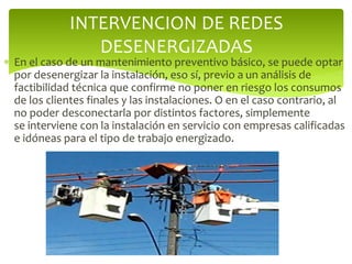  En el caso de un mantenimiento preventivo básico, se puede optar
por desenergizar la instalación, eso sí, previo a un análisis de
factibilidad técnica que confirme no poner en riesgo los consumos
de los clientes finales y las instalaciones. O en el caso contrario, al
no poder desconectarla por distintos factores, simplemente
se interviene con la instalación en servicio con empresas calificadas
e idóneas para el tipo de trabajo energizado.
INTERVENCION DE REDES
DESENERGIZADAS
 