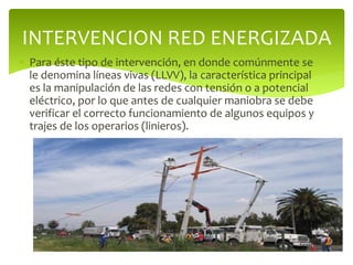  Para éste tipo de intervención, en donde comúnmente se
le denomina líneas vivas (LLVV), la característica principal
es la manipulación de las redes con tensión o a potencial
eléctrico, por lo que antes de cualquier maniobra se debe
verificar el correcto funcionamiento de algunos equipos y
trajes de los operarios (linieros).
INTERVENCION RED ENERGIZADA
 