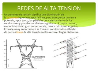  Un aumento de tensión significa una disminución de
la intensidad que circula por la línea, para transportar la misma
potencia, y por tanto, las pérdidas por calentamiento de los
conductores y por efectos electromagnéticos. A mayor tensión,
menor intensidad y, en consecuencia, menor pérdida energética,
lo cual es muy importante si se toma en consideración el hecho
de que las líneas de alta tensión suelen recorrer largas distancias.
REDES DE ALTA TENSION
 