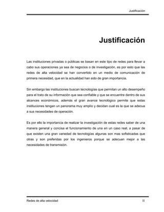 Justificación




                                                  Justificación

Las instituciones privadas o públicas se basan en este tipo de redes para llevar a
cabo sus operaciones ya sea de negocios o de investigación, es por esto que las
redes de alta velocidad se han convertido en un medio de comunicación de
primera necesidad, que en la actualidad han sido de gran importancia.


Sin embargo las instituciones buscan tecnologías que permitan un alto desempeño
para el trato de su información que sea confiable y que se encuentre dentro de sus
alcances económicos, además el gran avance tecnológico permite que estas
instituciones tengan un panorama muy amplío y decidan cual es la que se adecua
a sus necesidades de operación.


Es por ello la importancia de realizar la investigación de estas redes saber de una
manera general y concisa el funcionamiento de una en un caso real, a pasar de
que existen una gran variedad de tecnologías algunas son mas sofisticadas que
otras y son preferidas por los ingenieros porque se adecuan mejor a las
necesidades de transmisión.




Redes de alta velocidad                                                           II
 