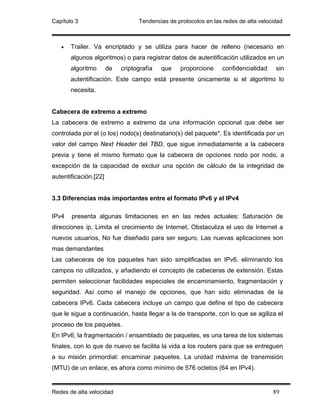 Capítulo 3                        Tendencias de protocolos en las redes de alta velocidad



   •   Trailer. Va encriptado y se utiliza para hacer de relleno (necesario en
       algunos algoritmos) o para registrar datos de autentificación utilizados en un
       algoritmo       de   criptografía   que   proporcione     confidencialidad     sin
       autentificación. Este campo está presente únicamente si el algoritmo lo
       necesita.


Cabecera de extremo a extremo
La cabecera de extremo a extremo da una información opcional que debe ser
controlada por el (o los) nodo(s) destinatario(s) del paquete*. Es identificada por un
valor del campo Next Header del TBD, que sigue inmediatamente a la cabecera
previa y tiene el mismo formato que la cabecera de opciones nodo por nodo, a
excepción de la capacidad de excluir una opción de cálculo de la integridad de
autentificación.[22]


3.3 Diferencias más importantes entre el formato IPv6 y el IPv4

IPv4   presenta algunas limitaciones en en las redes actuales: Saturación de
direcciones ip, Limita el crecimiento de Internet, Obstaculiza el uso de Internet a
nuevos usuarios, No fue diseñado para ser seguro, Las nuevas aplicaciones son
mas demandantes
Las cabeceras de los paquetes han sido simplificadas en IPv6, eliminando los
campos no utilizados, y añadiendo el concepto de cabeceras de extensión. Estas
permiten seleccionar facilidades especiales de encaminamiento, fragmentación y
seguridad. Así como el manejo de opciones, que han sido eliminadas de la
cabecera IPv6. Cada cabecera incluye un campo que define el tipo de cabecera
que le sigue a continuación, hasta llegar a la de transporte, con lo que se agiliza el
proceso de los paquetes.
En IPv6, la fragmentación / ensamblado de paquetes, es una tarea de los sistemas
finales, con lo que de nuevo se facilita la vida a los routers para que se entreguen
a su misión primordial: encaminar paquetes. La unidad máxima de transmisión
(MTU) de un enlace, es ahora como mínimo de 576 octetos (64 en IPv4).


Redes de alta velocidad                                                              89
 