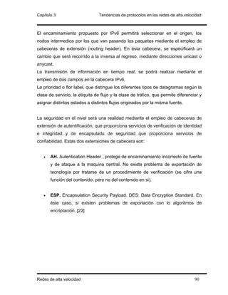 Capítulo 3                       Tendencias de protocolos en las redes de alta velocidad



El encaminamiento propuesto por IPv6 permitirá seleccionar en el origen, los
nodos intermedios por los que van pasando los paquetes mediante el empleo de
cabeceras de extensión (routing header). En ésta cabecera, se especificará un
cambio que será recorrido a la inversa al regreso, mediante direcciones unicast o
anycast.
La transmisión de información en tiempo real, se podrá realizar mediante el
empleo de dos campos en la cabecera IPv6.
La prioridad o flor label, que distingue los diferentes tipos de datagramas según la
clase de servicio, la etiquita de flujo y la clase de tráfico, que permite diferenciar y
asignar distintos estados a distintos flujos originados por la misma fuente.


La seguridad en el nivel será una realidad mediante el empleo de cabeceras de
extensión de autentificación, que proporciona servicios de verificación de identidad
e integridad y de encapsulado de seguridad que proporciona servicios de
confiabilidad. Estas dos extensiones de cabecera son:


   •   AH. Autentication Header , protege de encaminamiento incorrecto de fuente
       y de ataque a la maquina central. No existe problema de exportación de
       tecnología por tratarse de un procedimiento de verificación (se cifra una
       función del contenido, pero no del contenido en si).


   •   ESP. Encapsulation Security Payload. DES: Data Encryption Standard. En
       éste caso, si existen problemas de exportación con lo algoritmos de
       encriptación. [22]




Redes de alta velocidad                                                             90
 