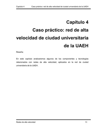 Capítulo 4        Caso práctico: red de alta velocidad de ciudad universitaria de la UAEH




                                                             Capítulo 4
                   Caso práctico: red de alta
velocidad de ciudad universitaria
                                                          de la UAEH
Reseña:


En este capítulo analizaremos algunos de los componentes y tecnologías
relacionados con redes de alta velocidad, aplicados en la red de ciudad
universitaria de la UAEH.




Redes de alta velocidad                                                              91
 